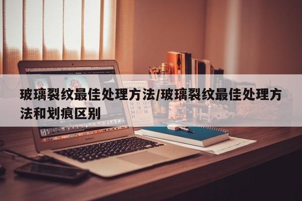 玻璃裂纹最佳处理方法/玻璃裂纹最佳处理方法和划痕区别