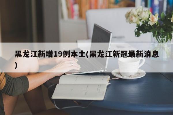 黑龙江新增19例本土(黑龙江新冠最新消息)