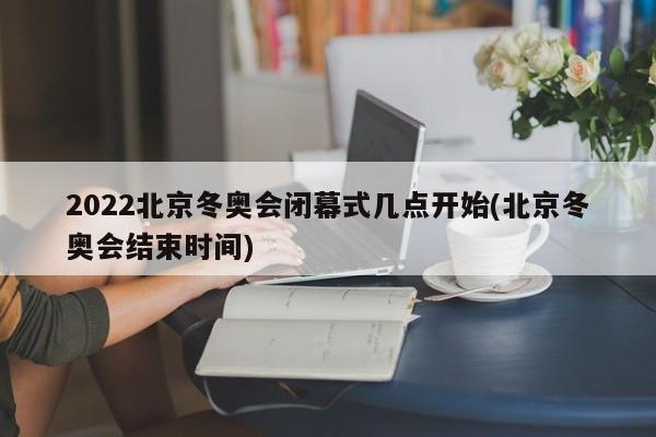 2022北京冬奥会闭幕式几点开始(北京冬奥会结束时间)