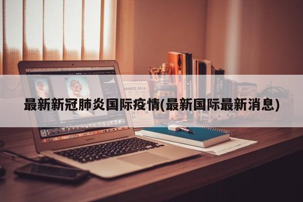 最新新冠肺炎国际疫情(最新国际最新消息)