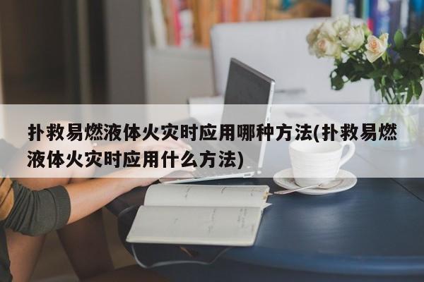 扑救易燃液体火灾时应用哪种方法(扑救易燃液体火灾时应用什么方法)