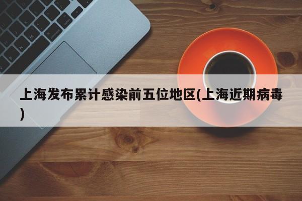 上海发布累计感染前五位地区(上海近期病毒)