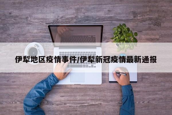 伊犁地区疫情事件/伊犁新冠疫情最新通报