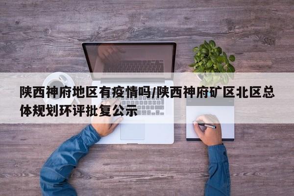 陕西神府地区有疫情吗/陕西神府矿区北区总体规划环评批复公示