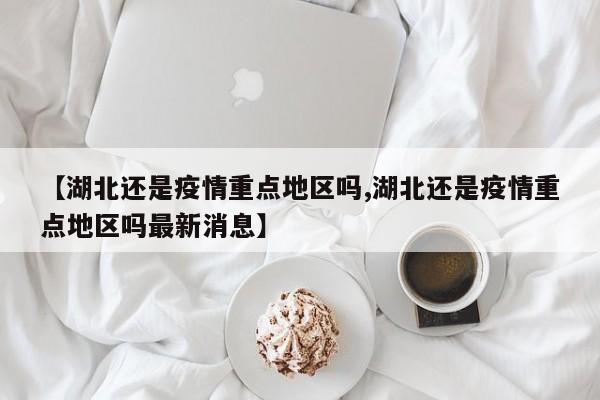 【湖北还是疫情重点地区吗,湖北还是疫情重点地区吗最新消息】