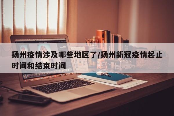 扬州疫情涉及哪些地区了/扬州新冠疫情起止时间和结束时间