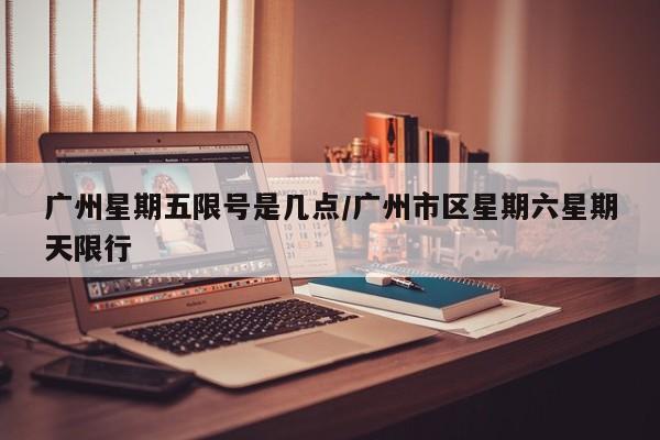 广州星期五限号是几点/广州市区星期六星期天限行