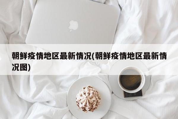 朝鲜疫情地区最新情况(朝鲜疫情地区最新情况图)