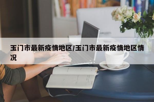玉门市最新疫情地区/玉门市最新疫情地区情况