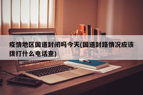 疫情地区国道封闭吗今天(国道封路情况应该拨打什么电话查)