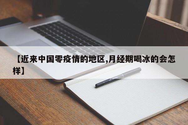 【近来中国零疫情的地区,月经期喝冰的会怎样】