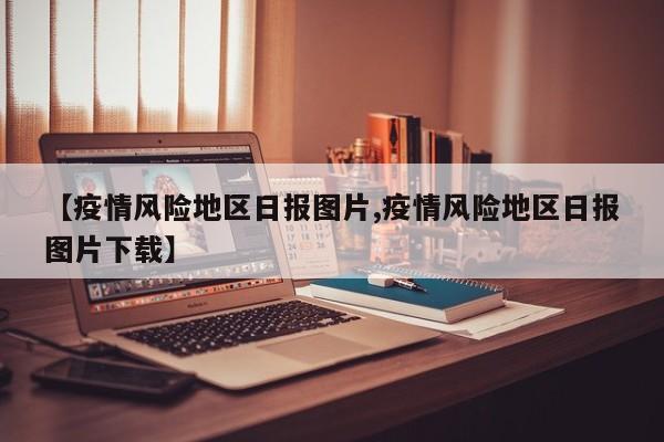 【疫情风险地区日报图片,疫情风险地区日报图片下载】