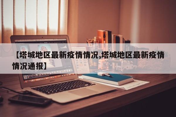 【塔城地区最新疫情情况,塔城地区最新疫情情况通报】