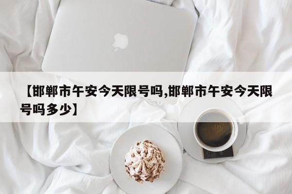 【邯郸市午安今天限号吗,邯郸市午安今天限号吗多少】