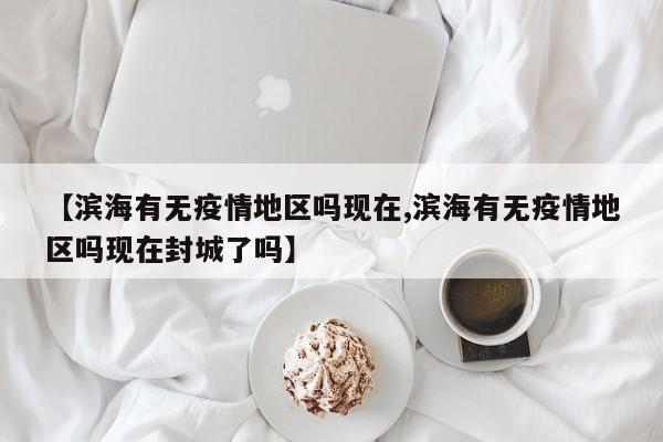 【滨海有无疫情地区吗现在,滨海有无疫情地区吗现在封城了吗】