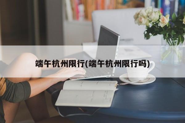 端午杭州限行(端午杭州限行吗)