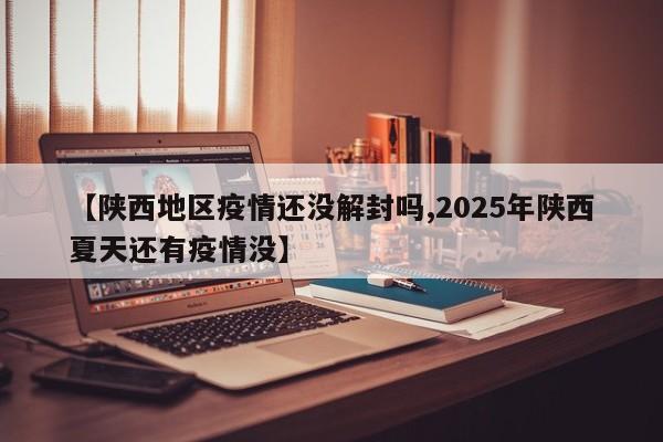【陕西地区疫情还没解封吗,2025年陕西夏天还有疫情没】