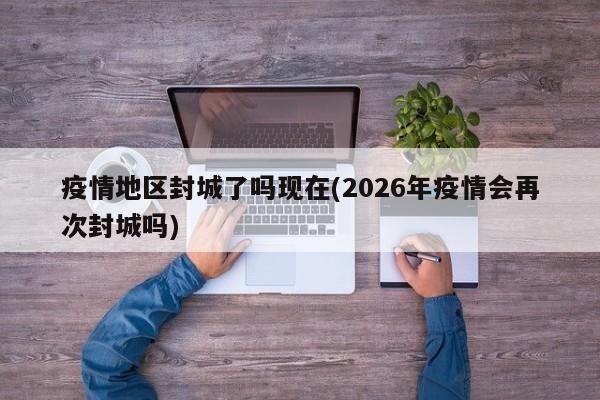 疫情地区封城了吗现在(2026年疫情会再次封城吗)