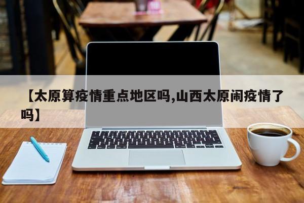 【太原算疫情重点地区吗,山西太原闹疫情了吗】