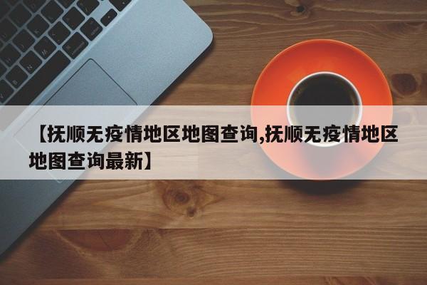 【抚顺无疫情地区地图查询,抚顺无疫情地区地图查询最新】