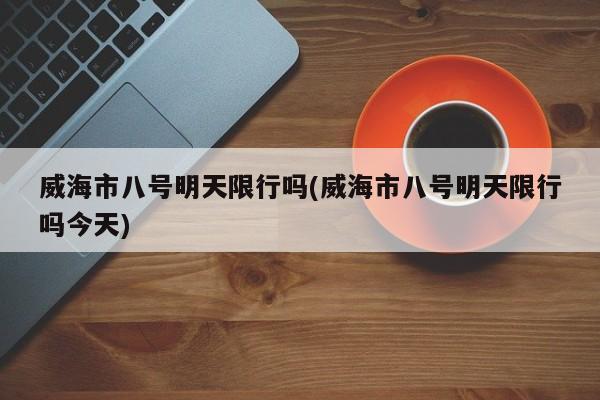 威海市八号明天限行吗(威海市八号明天限行吗今天)