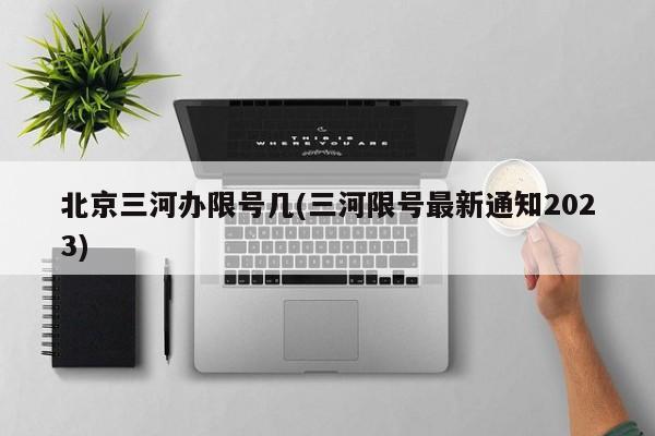 北京三河办限号几(三河限号最新通知2023)