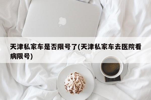 天津私家车是否限号了(天津私家车去医院看病限号)