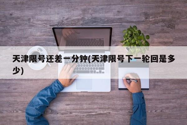 天津限号还差一分钟(天津限号下一轮回是多少)