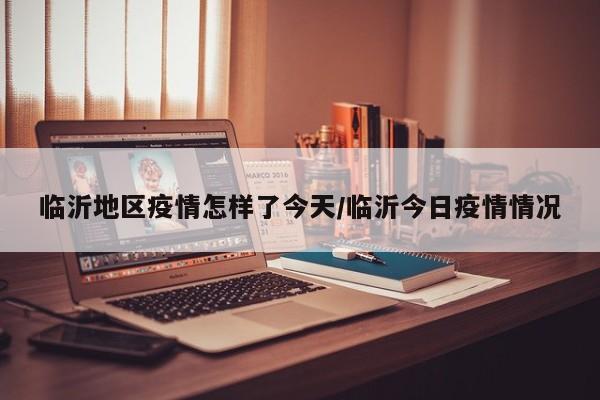 临沂地区疫情怎样了今天/临沂今日疫情情况