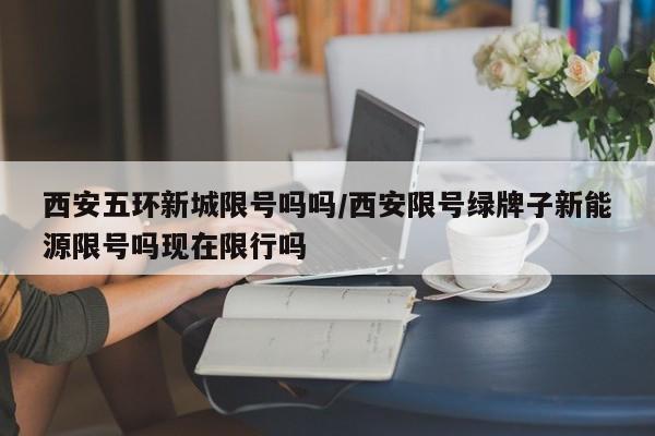 西安五环新城限号吗吗/西安限号绿牌子新能源限号吗现在限行吗