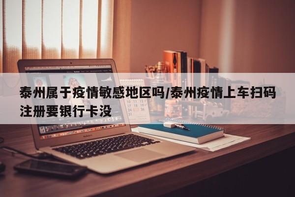 泰州属于疫情敏感地区吗/泰州疫情上车扫码注册要银行卡没