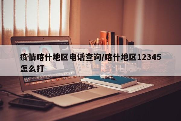 疫情喀什地区电话查询/喀什地区12345怎么打