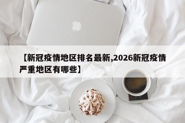 【新冠疫情地区排名最新,2026新冠疫情严重地区有哪些】