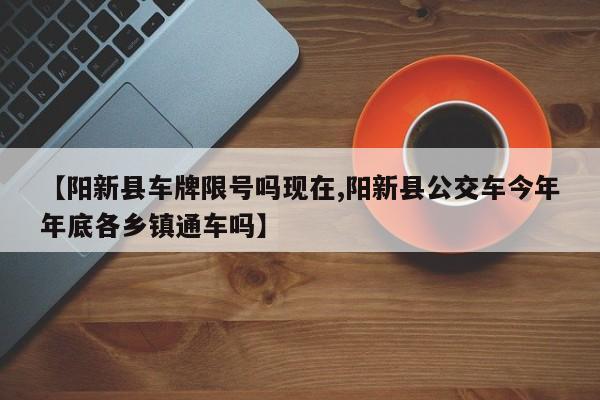 【阳新县车牌限号吗现在,阳新县公交车今年年底各乡镇通车吗】