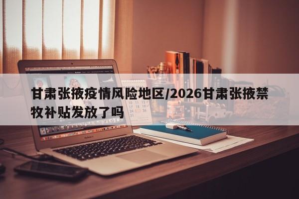 甘肃张掖疫情风险地区/2026甘肃张掖禁牧补贴发放了吗