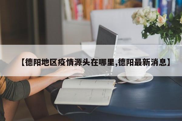 【德阳地区疫情源头在哪里,德阳最新消息】
