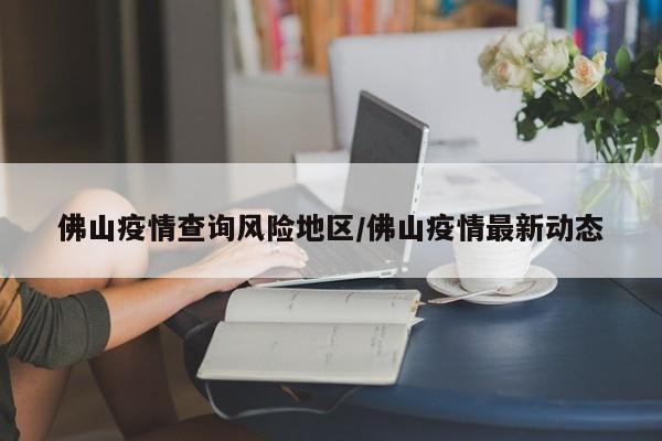 佛山疫情查询风险地区/佛山疫情最新动态