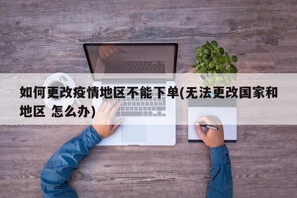 如何更改疫情地区不能下单(无法更改国家和地区 怎么办)