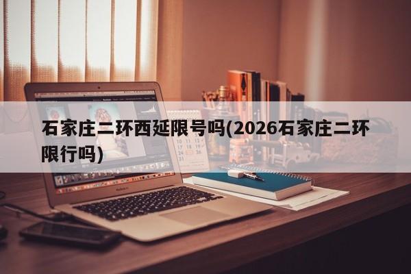 石家庄二环西延限号吗(2026石家庄二环限行吗)