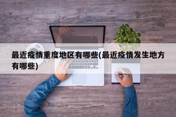 最近疫情重度地区有哪些(最近疫情发生地方有哪些)