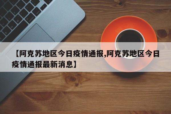 【阿克苏地区今日疫情通报,阿克苏地区今日疫情通报最新消息】
