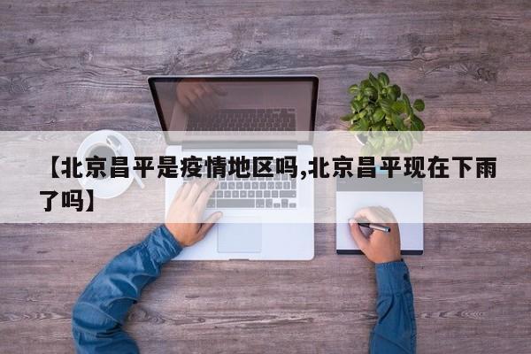 【北京昌平是疫情地区吗,北京昌平现在下雨了吗】